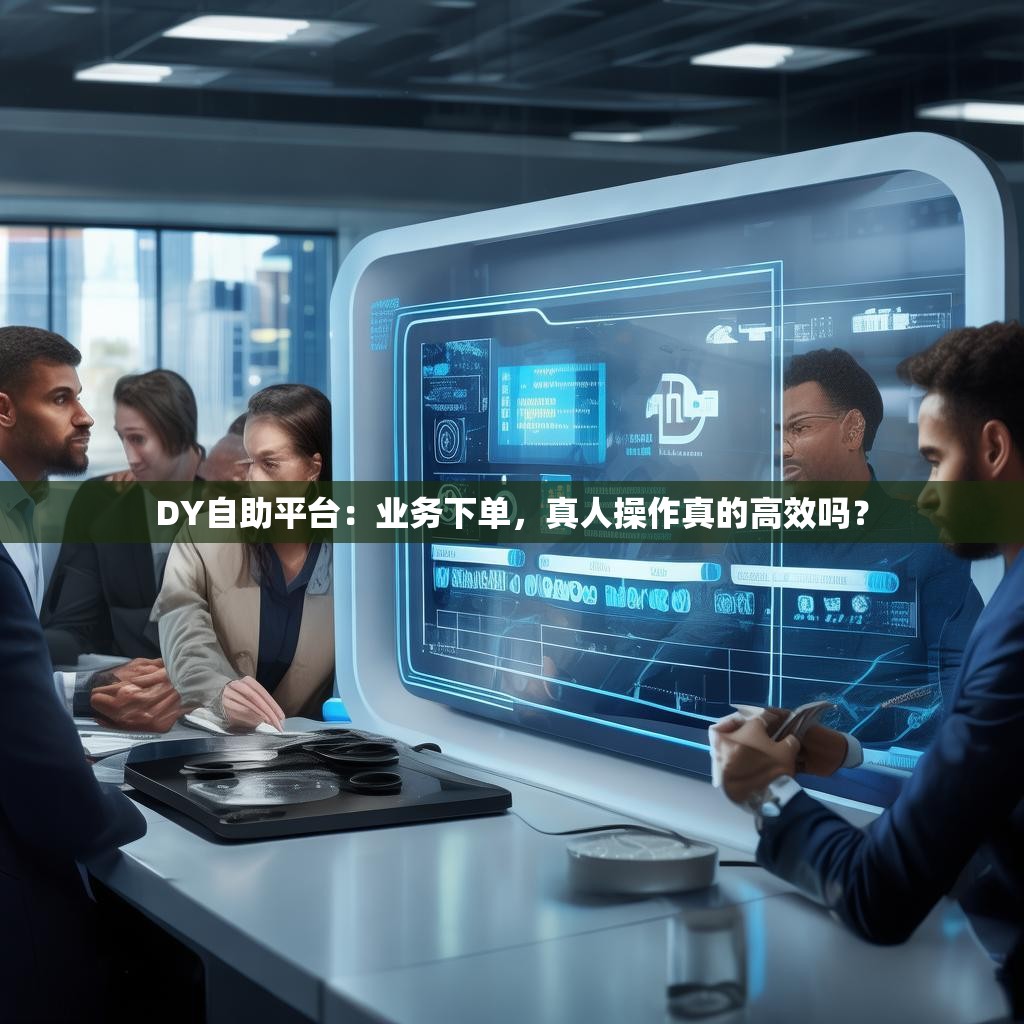 DY自助平台:业务下单,真人操作真的高效吗?